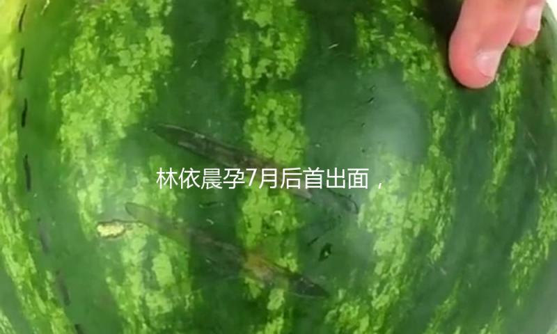 林依晨孕7月后首出面，素面朝天也挡不住她的美，42岁活出了24岁的状况