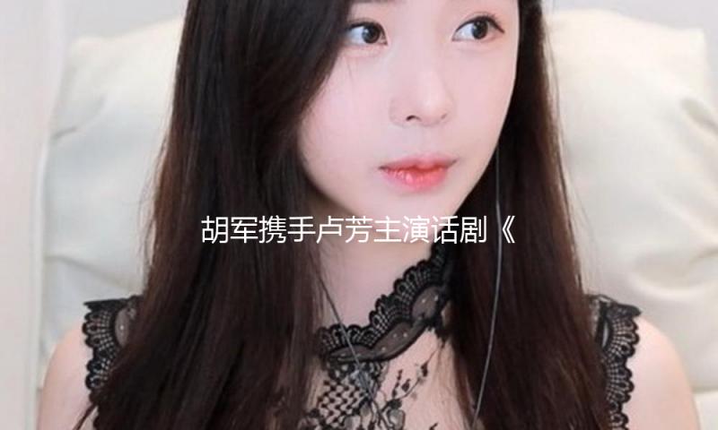 胡军携手卢芳主演话剧《雷雨》登台国家大剧院，表示“不是重复” — 新京报